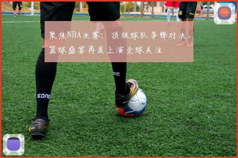 聚焦NBA决赛：顶级球队争锋对决，篮球盛宴再度上演全球关注