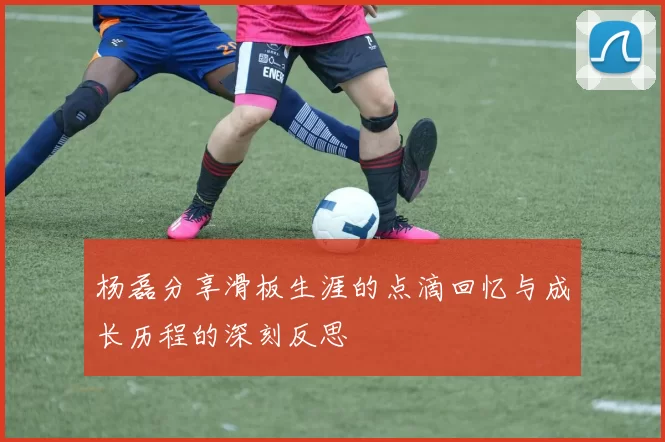 杨磊分享滑板生涯的点滴回忆与成长历程的深刻反思
