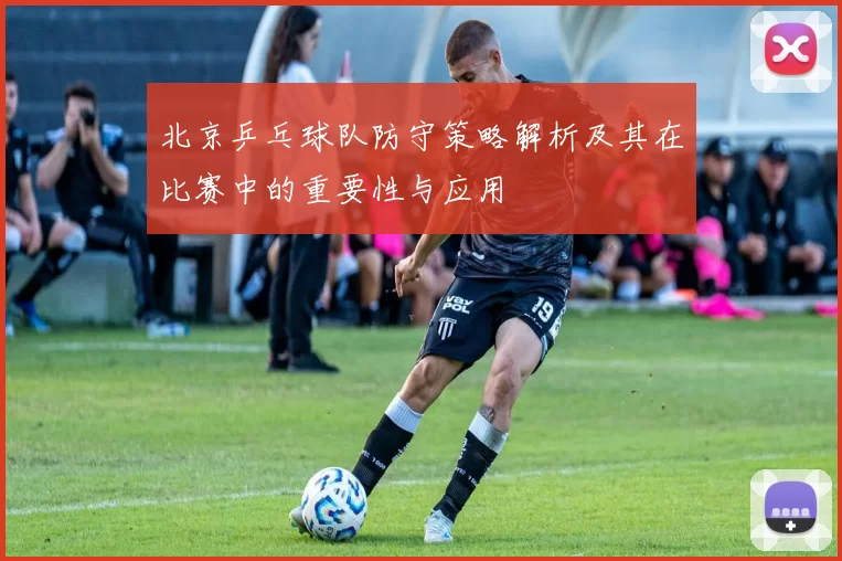 北京乒乓球队防守策略解析及其在比赛中的重要性与应用