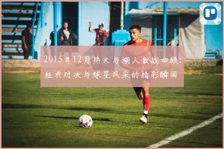 2015年12月热火与湖人激战回顾：经典对决与球星风采的精彩瞬间