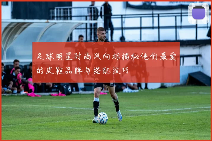 足球明星时尚风向标揭秘他们最爱的皮鞋品牌与搭配技巧