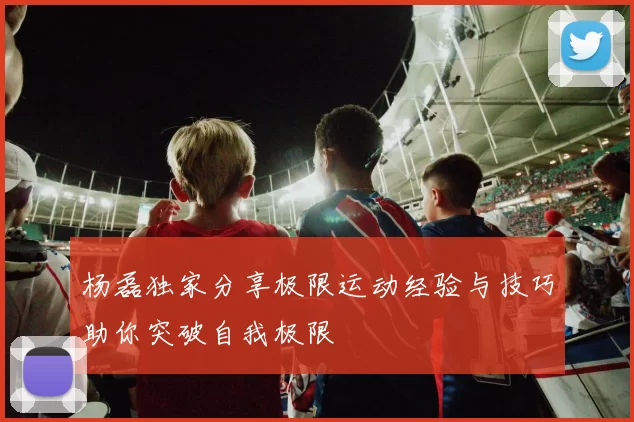 杨磊独家分享极限运动经验与技巧助你突破自我极限
