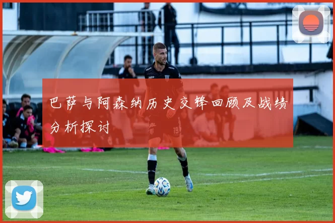 巴萨与阿森纳历史交锋回顾及战绩分析探讨