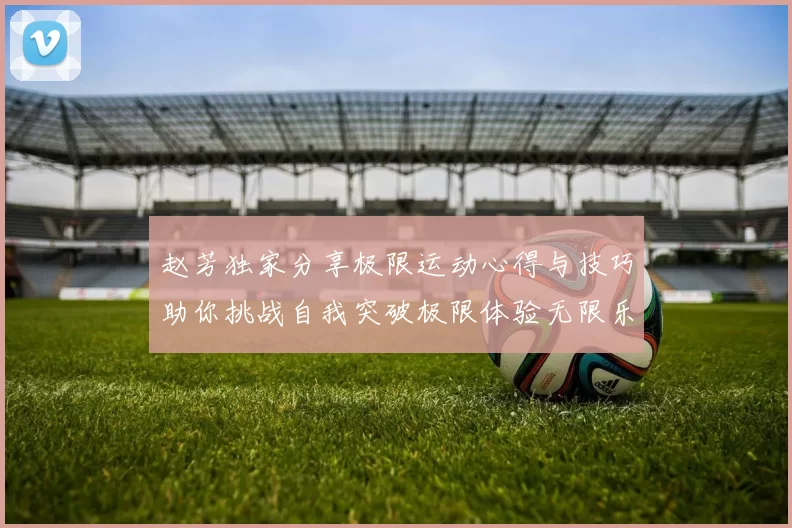 赵芳独家分享极限运动心得与技巧助你挑战自我突破极限体验无限乐趣