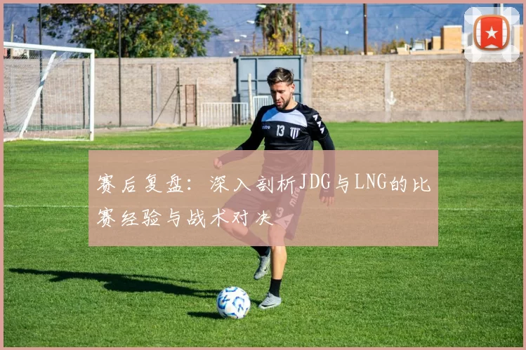 赛后复盘：深入剖析JDG与LNG的比赛经验与战术对决