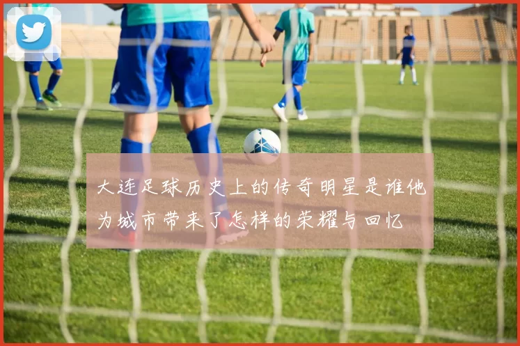 大连足球历史上的传奇明星是谁他为城市带来了怎样的荣耀与回忆