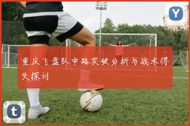 重庆飞盘队中路突破分析与战术得失探讨