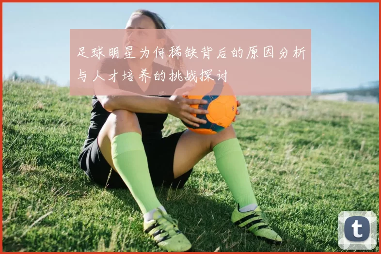 足球明星为何稀缺背后的原因分析与人才培养的挑战探讨