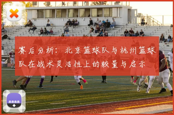 赛后分析：北京篮球队与杭州篮球队在战术灵活性上的较量与启示