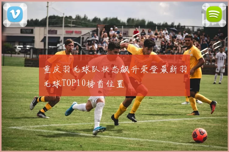 重庆羽毛球队状态飙升荣登最新羽毛球TOP10榜首位置