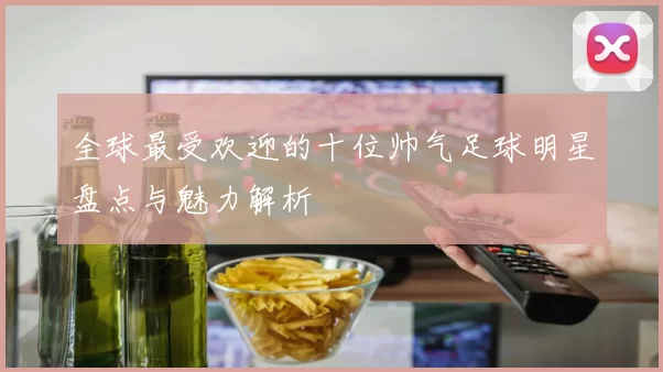 全球最受欢迎的十位帅气足球明星盘点与魅力解析