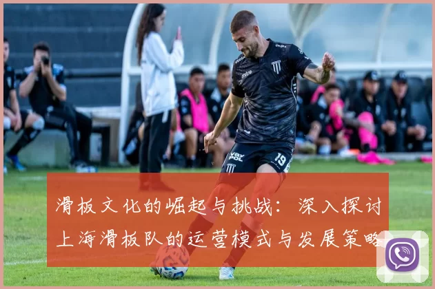 滑板文化的崛起与挑战：深入探讨上海滑板队的运营模式与发展策略