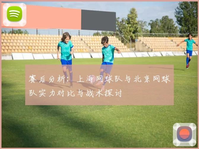 赛后分析：上海网球队与北京网球队实力对比与战术探讨