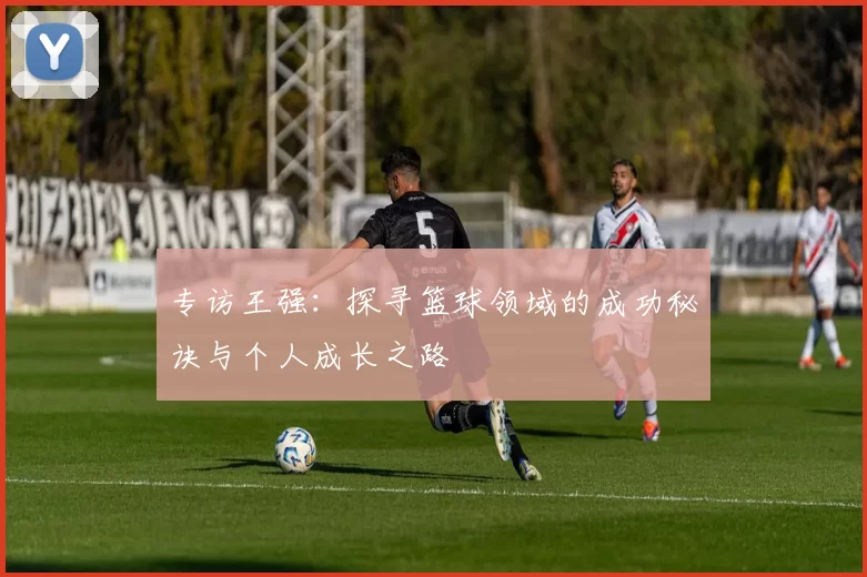 专访王强：探寻篮球领域的成功秘诀与个人成长之路