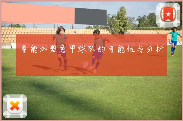 鲁能加盟意甲球队的可能性与分析