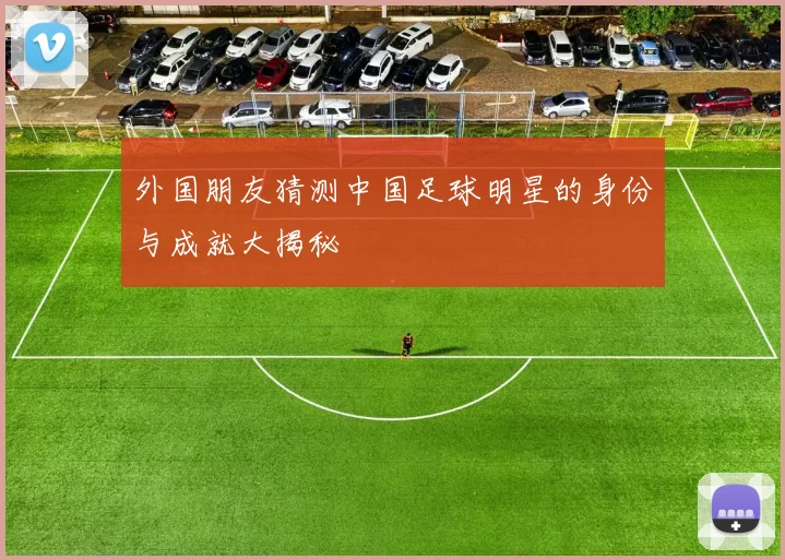 外国朋友猜测中国足球明星的身份与成就大揭秘