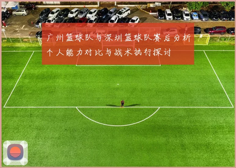 广州篮球队与深圳篮球队赛后分析个人能力对比与战术执行探讨