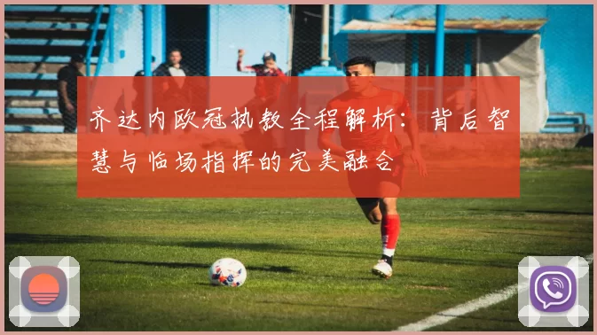 齐达内欧冠执教全程解析：背后智慧与临场指挥的完美融合