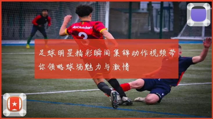 足球明星精彩瞬间集锦动作视频带你领略球场魅力与激情
