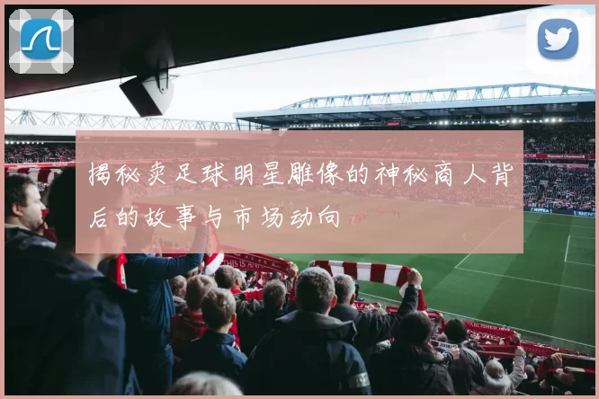 揭秘卖足球明星雕像的神秘商人背后的故事与市场动向