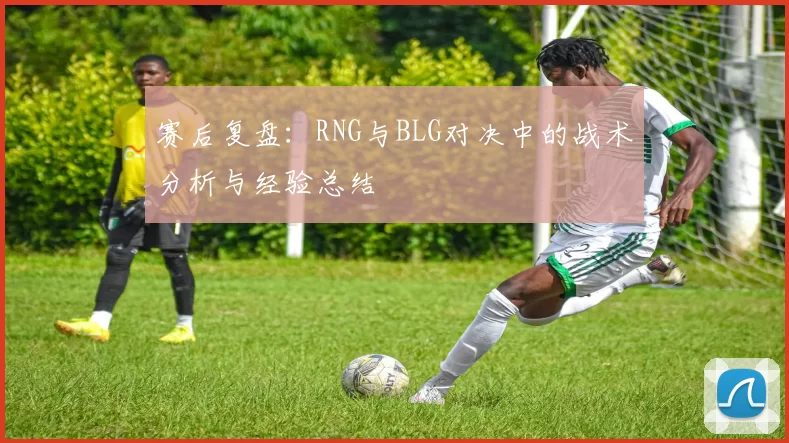 赛后复盘：RNG与BLG对决中的战术分析与经验总结