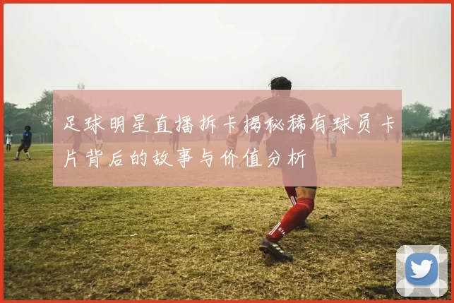 足球明星直播拆卡揭秘稀有球员卡片背后的故事与价值分析