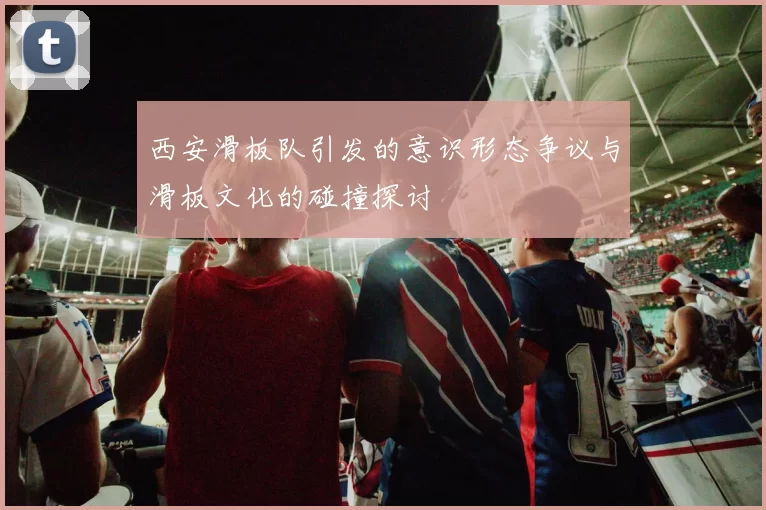 西安滑板队引发的意识形态争议与滑板文化的碰撞探讨