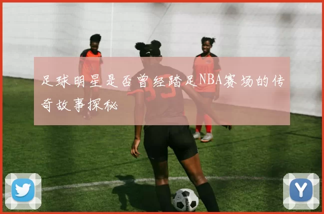 足球明星是否曾经踏足NBA赛场的传奇故事探秘