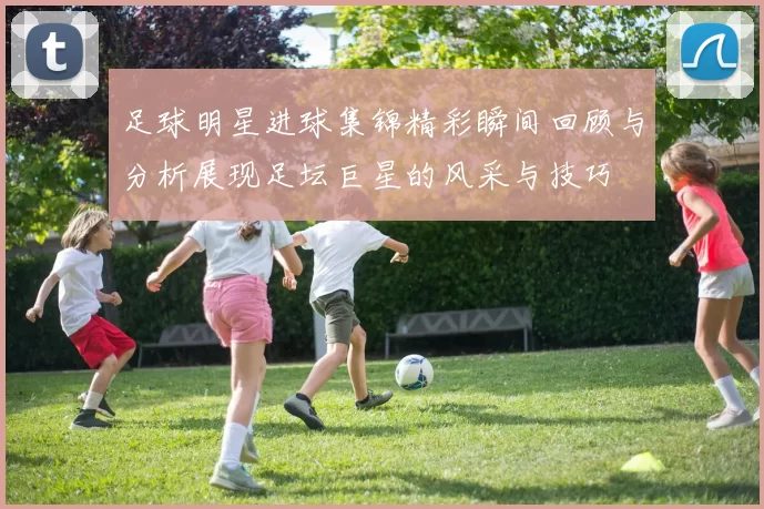足球明星进球集锦精彩瞬间回顾与分析展现足坛巨星的风采与技巧