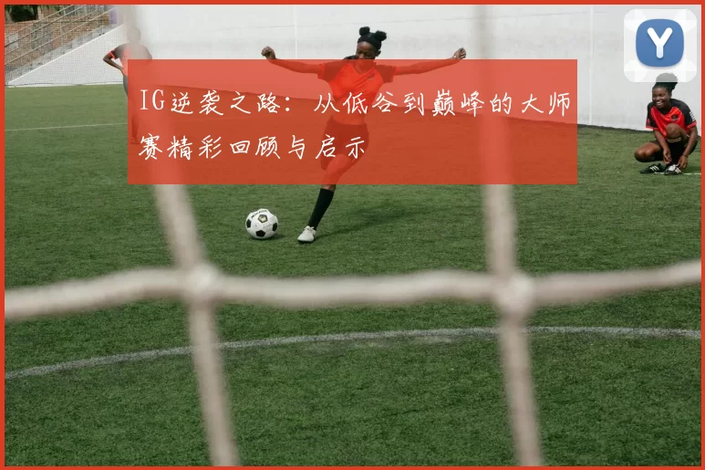 IG逆袭之路：从低谷到巅峰的大师赛精彩回顾与启示