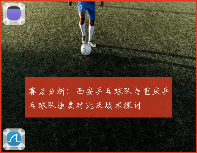 赛后分析：西安乒乓球队与重庆乒乓球队速度对比及战术探讨