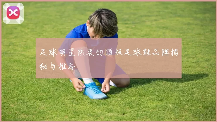 足球明星热衷的顶级足球鞋品牌揭秘与推荐
