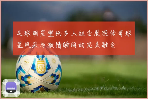 足球明星壁纸多人组合展现传奇球星风采与激情瞬间的完美融合