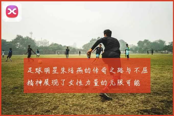 足球明星朱培燕的传奇之路与不屈精神展现了女性力量的无限可能