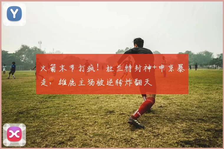 火箭末节打疯！杜兰特封神+申京暴走，雄鹿主场被逆转炸翻天