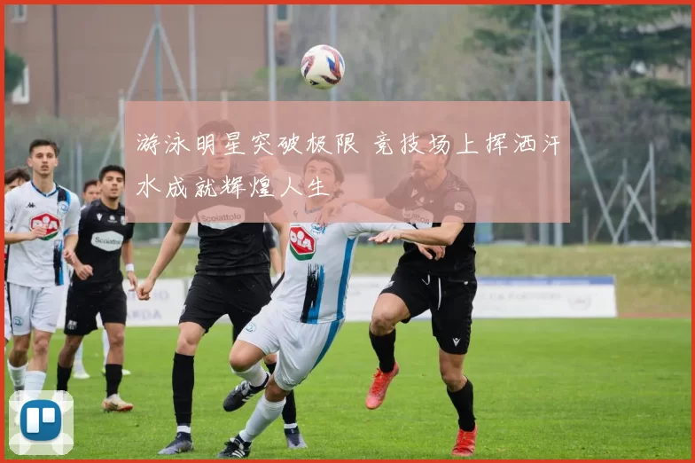 游泳明星突破极限 竞技场上挥洒汗水成就辉煌人生