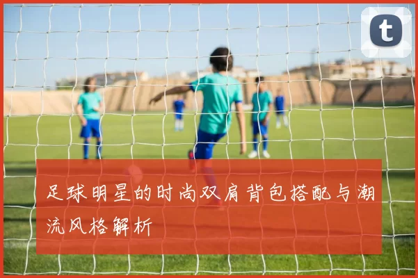 足球明星的时尚双肩背包搭配与潮流风格解析