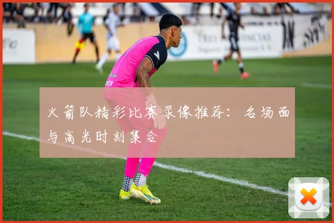 火箭队精彩比赛录像推荐：名场面与高光时刻集合