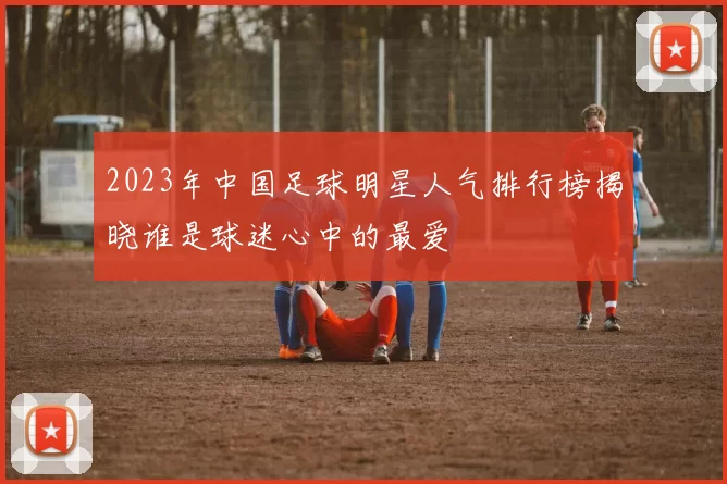 2023年中国足球明星人气排行榜揭晓谁是球迷心中的最爱