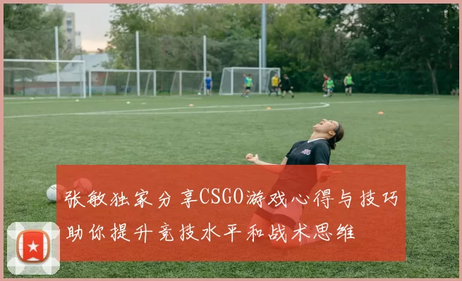 张敏独家分享CSGO游戏心得与技巧助你提升竞技水平和战术思维