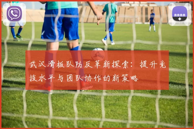 武汉滑板队防反革新探索：提升竞技水平与团队协作的新策略