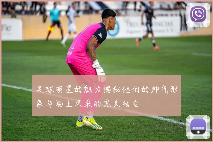 足球明星的魅力揭秘他们的帅气形象与场上风采的完美结合