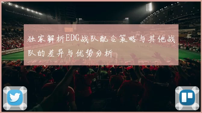 独家解析EDG战队配合策略与其他战队的差异与优势分析