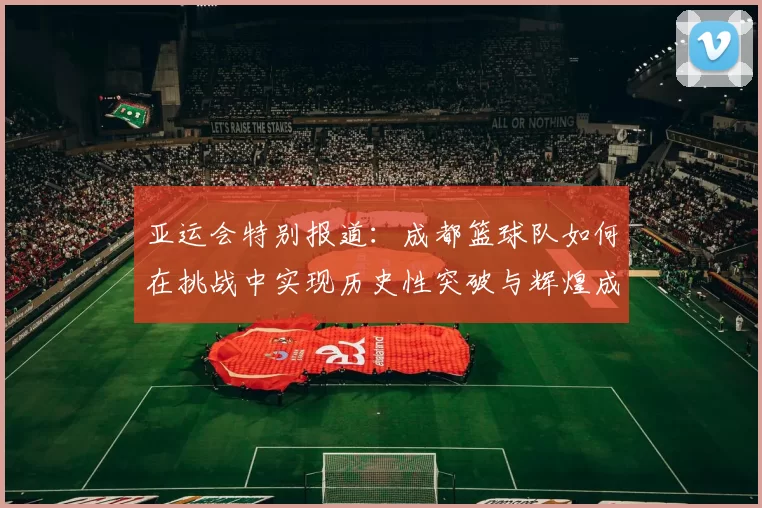 亚运会特别报道：成都篮球队如何在挑战中实现历史性突破与辉煌成就