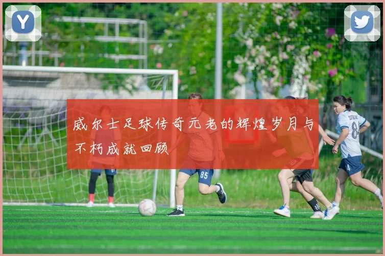 威尔士足球传奇元老的辉煌岁月与不朽成就回顾