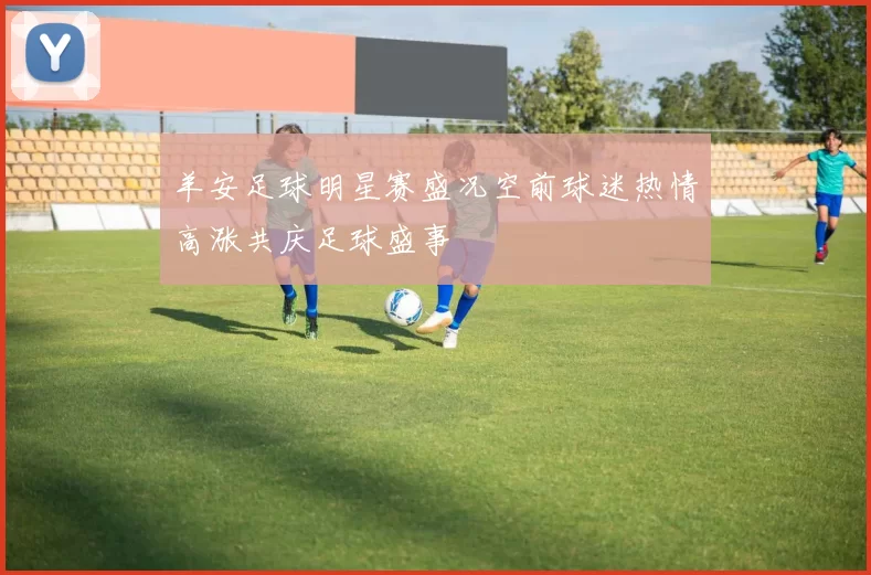 羊安足球明星赛盛况空前球迷热情高涨共庆足球盛事
