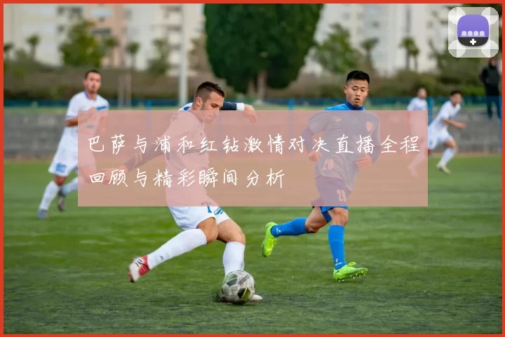 巴萨与浦和红钻激情对决直播全程回顾与精彩瞬间分析