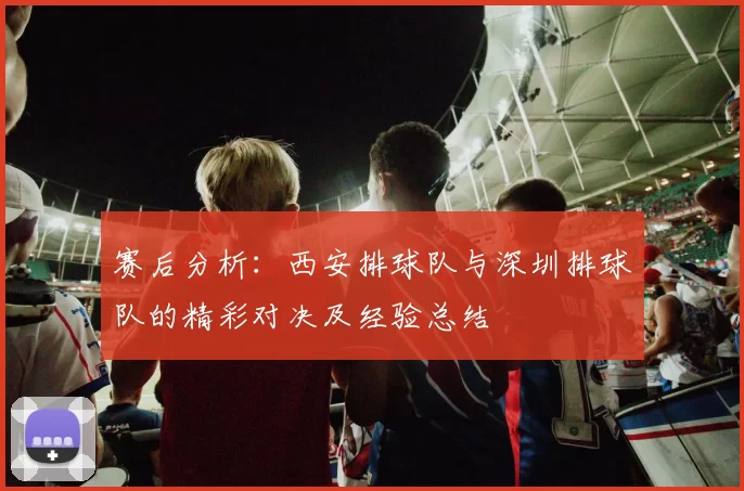 赛后分析：西安排球队与深圳排球队的精彩对决及经验总结