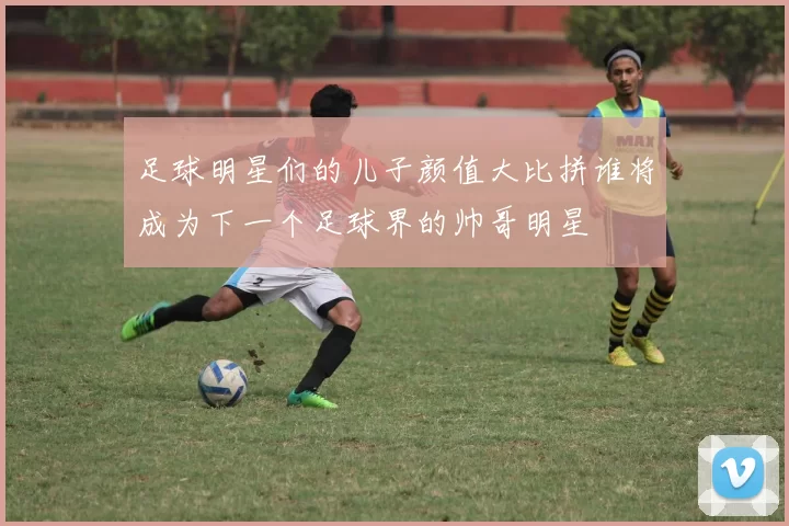 足球明星们的儿子颜值大比拼谁将成为下一个足球界的帅哥明星