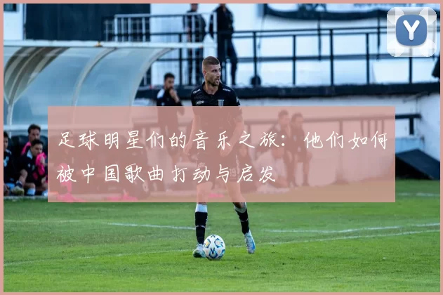 足球明星们的音乐之旅：他们如何被中国歌曲打动与启发
